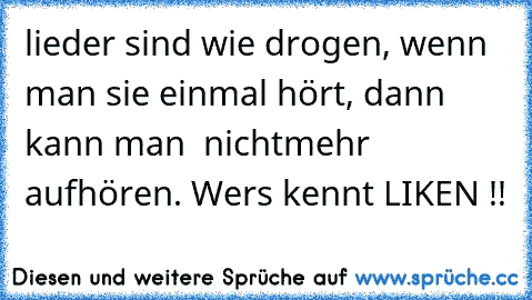 lieder sind wie drogen, wenn man sie einmal hört, dann kann man  nichtmehr aufhören. Wers kennt LIKEN !!