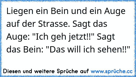 Liegen ein Bein und ein Auge auf der Strasse. Sagt das Auge: "Ich geh jetzt!!" Sagt das Bein: "Das will ich sehen!!"