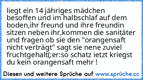 liegt ein 14 jähriges mädchen besoffen und im halbschlaf auf dem boden,ihr freund und ihre freundin sitzen neben ihr,kommen die sanitäter und fragen ob sie den "orangensaft nicht verträgt" sagt sie nene zuviel fruchtgehalt(;
er:so schatz ietzt kriegst du kein orangensaft mehr !