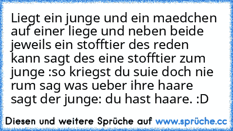 Liegt ein junge und ein maedchen auf einer liege und neben beide jeweils ein stofftier des reden kann sagt des eine stofftier zum junge :so kriegst du suie doch nie rum sag was ueber ihre haare sagt der junge: du hast haare. :D