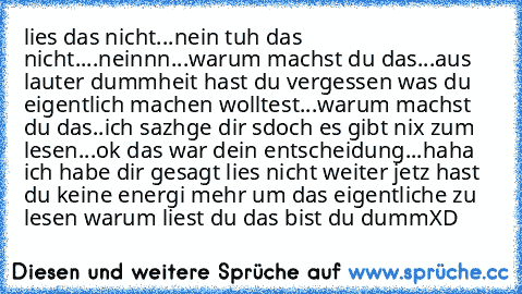 lies das nicht...
nein tuh das nicht....
neinnn...
warum machst du das...
aus lauter dummheit hast du vergessen was du eigentlich machen wolltest
...
warum machst du das..
ich sazhge dir sdoch es gibt nix zum lesen...
ok das war dein entscheidung...
haha ich habe dir gesagt lies nicht weiter jetz hast du keine energi mehr um das eigentliche zu lesen warum liest du das bist du dumm
XD