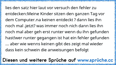 lies den satz hier laut vor versuch den fehler zu entdecken:
Meine Kinder sitzen den ganzen Tag vor dem Computer.
na keinen entdeckt ? dann lies ihn noch mal .
jetzt? was immer noch nich dann lies ihn noch mal aber geh erst runter wenn du ihn gefunden hast!
wer runter gegangen ist hat ein fehler gefunden ... aber wie wenns keinen gibt des zeigt mal wieder dass kein schwein die anweisungen befolgt