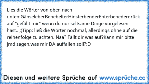 Lies die Wörter von oben nach unten:
Gänseleber
Benebelter
Hinsterbender
Enterbeneder
drück auf "gefällt mir" wenn du nur seltsame Dinge vorgelesen hast...;)
Tipp: ließ die Wörter nochmal, allerdings ohne auf die reihenfolge zu achten. Naa? Fällt dir was auf?
Kann mir bitte jmd sagen,was mir DA auffallen soll?:D