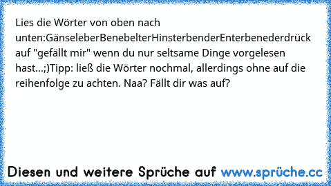 Lies die Wörter von oben nach unten:
Gänseleber
Benebelter
Hinsterbender
Enterbeneder
drück auf "gefällt mir" wenn du nur seltsame Dinge vorgelesen hast...;)
Tipp: ließ die Wörter nochmal, allerdings ohne auf die reihenfolge zu achten. Naa? Fällt dir was auf?