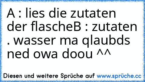 A : lies die zutaten der flasche
B : zutaten . wasser ma qlaubds ned owa doou ^^