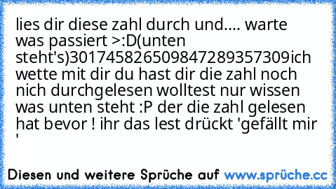 lies dir diese zahl durch und.... warte was passiert >:D
(unten steht's)
301745826509847289357309
ich wette mit dir du hast dir die zahl noch nich durchgelesen wolltest nur wissen was unten steht :P der die zahl gelesen hat bevor ! ihr das lest drückt 'gefällt mir '