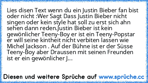 Lies disen Text wenn du ein Justin Bieber fan bist oder nicht :
Wer Sagt Dass Justin Bieber nicht singen oder kein style hat soll zu erst sich ahn sehen dann reden.
Justin Bieber ist kein gewönlicher Teeny-Boy er ist ein Teeny-Popstar er will seine kintheit nicht verbiten lassen wie Michel Jackson . Auf der Bühne ist er der Süsse Teeny-Boy aber Draussen mit seinen Freunden ist er ein gewönliche...