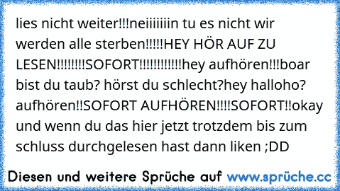 lies nicht weiter!!!
neiiiiiiin tu es nicht wir werden alle sterben!!!!!
HEY HÖR AUF ZU LESEN!!!!!!!!
SOFORT!!!!!!!!!!!!
hey aufhören!!!
boar bist du taub? hörst du schlecht?
hey halloho? aufhören!!
SOFORT AUFHÖREN!!!!
SOFORT!!
okay und wenn du das hier jetzt trotzdem bis zum schluss durchgelesen hast dann liken ;DD