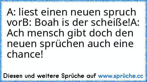 A: liest einen neuen spruch vor
B: Boah is der scheiße!
A: Ach mensch gibt doch den neuen sprüchen auch eine chance! ♥