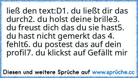 ließ den text:D
1. du ließt dir das durch
2. du holst deine brille
3. du freust dich das du sie hast
5. du hast nicht gemerkt das 4. fehlt
6. du postest das auf dein profil
7. du klickst auf Gefällt mir