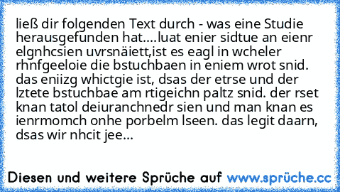 ließ dir folgenden Text durch - was eine Studie herausgefunden hat....
luat enier sidtue an eienr elgnhcsien uvrsnäiett,ist es eagl in wcheler rhnfgeeloie die bstuchbaen in eniem wrot snid. das eniizg whictgie ist, dsas der etrse und der lztete bstuchbae am rtigeichn paltz snid. der rset knan tatol deiuranchnedr sien und man knan es ienrmomch onhe porbelm lseen. das legit daarn, dsas wir nhcit ...