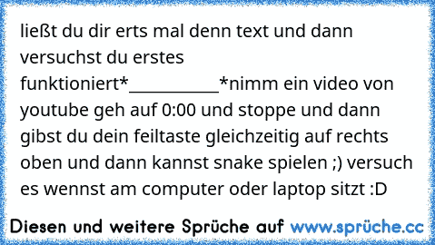 ließt du dir erts mal denn text und dann versuchst du erst
es funktioniert
*___________*
nimm ein video von youtube geh auf 0:00 und stoppe und dann gibst du dein feiltaste gleichzeitig auf rechts oben und dann kannst snake spielen ;) versuch es wennst am computer oder laptop sitzt :D