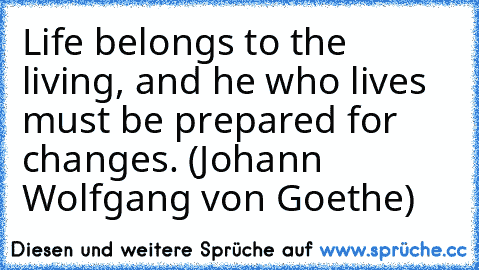 Life belongs to the living, and he who lives must be prepared for changes. (Johann Wolfgang von Goethe)