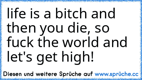 life is a bitch and then you die, so fuck the world and let's get high!