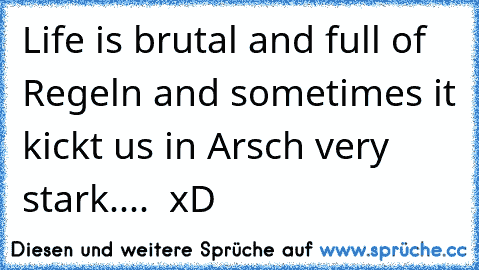 Life is brutal and full of Regeln and sometimes it kickt us in Arsch very stark.... ♥ xD