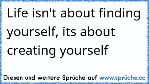 Life isn't about finding yourself, its about creating yourself