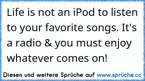 Life is not an iPod to listen to your favorite songs. It's a radio & you must enjoy whatever comes on! ♥