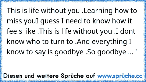 This is life without you .
Learning how to miss you
I guess I need to know how it feels like .
This is life without you .
I don’t know who to turn to .
And everything I know to say is goodbye .
So goodbye ... ♥'