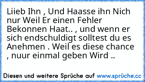 Liieb Ihn , Und Haasse ihn Nich nur Weil Er einen Fehler Bekonnen Haat.. , und wenn er sich endschuldigt solltest du es Anehmen . Weil es diese chance , nuur einmal geben Wird ..