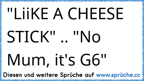 "LiiKE A CHEESE STICK" .. "No Mum, it's G6"