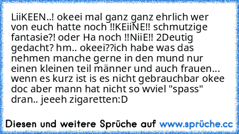 LiiKEEN..! okeei mal ganz ganz ehrlich wer von euch hatte noch !!KEiiNE!! schmutzige fantasie?! oder Ha noch !!NiiE!! 2Deutig gedacht? hm.. okeei
?
?
ich habe was das nehmen manche gerne in den mund nur einen kleinen teil männer und auch frauen... wenn es kurz ist is es nicht gebrauchbar okee doc aber mann hat nicht so wviel "spass" dran.. 
jeeeh zigaretten:D