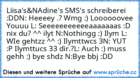 Liisa's&NAdine's SMS's schreiberei :DD
N: Heeeey .? Wmg :) Loooooovee Youuu ♥
L: Seeeeeeeeeeeaaaaaaas :D  nix du? ^^ ilyt ♥
N:Nothingg :) Ilym ♥
L: WIe gehtzz ^^ :) Ilymttwcs ♥3
N: YUT :P Ilymttucs ♥33 dir.?
L: Auch :) muss gehh :) bye shdz ♥
N:Bye bbj :DD ♥