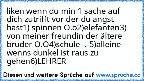 liken wenn du min 1 sache auf dich zutrifft vor der du angst hast
1) spinnen O.o
2)elefanten
3) von meiner freundin der ältere bruder O.O
4)schule -.-
5)alleine wenns dunkel ist raus zu gehen
6)LEHRER