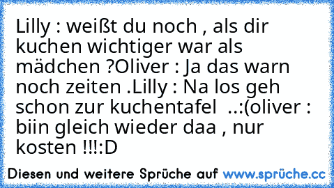 Lilly : weißt du noch , als dir kuchen wichtiger war als mädchen ?
Oliver : Ja das warn noch zeiten .
Lilly : Na los geh schon zur kuchentafel  ..:´(
oliver :  biin gleich wieder daa , nur kosten !!!
:´D