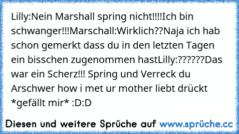 Lilly:Nein Marshall spring nicht!!!!Ich bin schwanger!!!
Marschall:Wirklich??Naja ich hab schon gemerkt dass du in den letzten Tagen ein bisschen zugenommen hast
Lilly:??????Das war ein Scherz!!! Spring und Verreck du Arsch
wer how i met ur mother liebt drückt *gefällt mir* :D:D