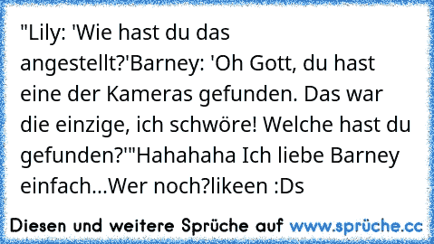 "Lily: 'Wie hast du das angestellt?'
Barney: 'Oh Gott, du hast eine der Kameras gefunden. Das war die einzige, ich schwöre! Welche hast du gefunden?'"
Hahahaha Ich liebe Barney einfach...
Wer noch?
likeen :D
s