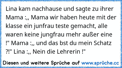 Lina kam nachhause und sagte zu ihrer Mama :,, Mama wir haben heute mit der klasse ein junfrau teste gemacht, alle waren keine jungfrau mehr außer eine !" Mama :,, und das bst du mein Schatz ?!" Lina :,, Nein die Lehrerin !"