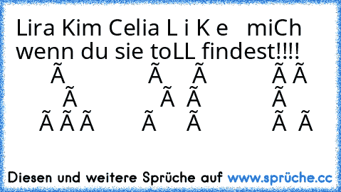 Lira ♥♥♥♥♥
Kim ♥♥♥♥
Celia ♥♥♥♥♥♥♥♥♥♥♥
L i K e   miCh  wenn du sie toLL findest!!!!
           ô              ô     ô           ô ô
           ô              ô  ô            ô
           ô ô ô        ô     ô            ô  ô