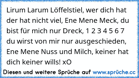 Lirum Larum Löffelstiel, wer dich hat der hat nicht viel, Ene Mene Meck, du bist für mich nur Dreck, 1 2 3 4 5 6 7 du wirst von mir nur ausgeschieden, Ene Mene Nuss und Milch, keiner hat dich keiner wills! xO