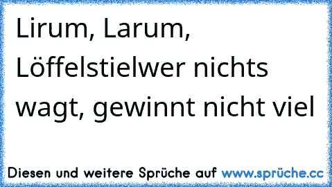 Lirum, Larum, Löffelstiel
wer nichts wagt, gewinnt nicht viel