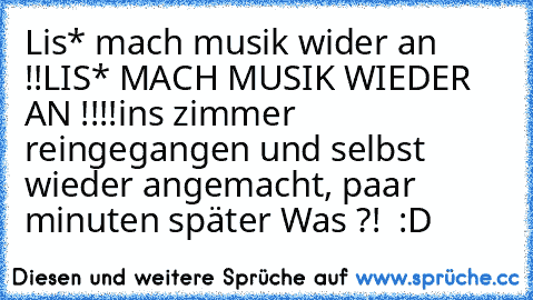 Lis* mach musik wider an !!
LIS* MACH MUSIK WIEDER AN !!!!
ins zimmer reingegangen und selbst wieder angemacht, 
paar minuten später Was ?!  :D