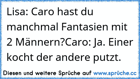 Lisa: Caro hast du manchmal Fantasien mit 2 Männern?
Caro: Ja. Einer kocht der andere putzt.