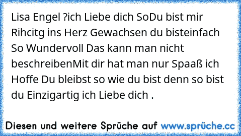 Lisa Engel ?
ich Liebe dich So
Du bist mir Rihcitg ins Herz Gewachsen du bist
einfach So Wundervoll Das kann man nicht beschreiben
Mit dir hat man nur Spaaß ich Hoffe Du bleibst so wie du bist denn so bist du Einzigartig ich Liebe dich .♥