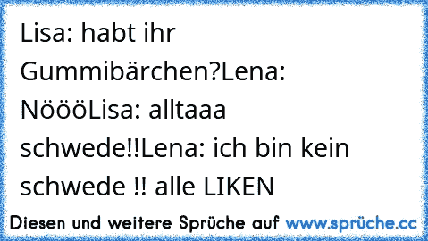 Lisa: habt ihr Gummibärchen?
Lena: Nööö
Lisa: alltaaa schwede!!
Lena: ich bin kein schwede !!
♥ alle LIKEN