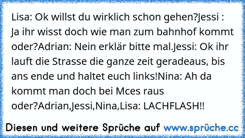 Lisa: Ok willst du wirklich schon gehen?
Jessi : Ja ihr wisst doch wie man zum bahnhof kommt oder?
Adrian: Nein erklär bitte mal.
Jessi: Ok ihr lauft die Strasse die ganze zeit geradeaus, bis ans ende und haltet euch links!
Nina: Ah da kommt man doch bei Mces raus oder?
Adrian,Jessi,Nina,Lisa: LACHFLASH!!