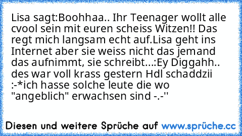 Lisa sagt:Boohhaa.. Ihr Teenager wollt alle cvool sein mit euren scheiss Witzen!! Das regt mich langsam echt auf.
Lisa geht ins Internet aber sie weiss nicht das jemand das aufnimmt, sie schreibt...:Ey Diggahh.. des war voll krass gestern Hdl schaddzii :-*
ich hasse solche leute die wo "angeblich" erwachsen sind -.-''