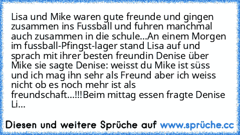 Lisa und Mike waren gute freunde und gingen zusammen ins Fussball und fuhren manchmal auch zusammen in die schule...
An einem Morgen im fussball-Pfingst-lager stand Lisa auf und sprach mit ihrer besten freundin Denise über Mike sie sagte Denise: weisst du Mike ist süss und ich mag ihn sehr als Freund aber ich weiss nicht ob es noch mehr ist als freundschaft...!!!
Beim mittag essen fragte Denise...