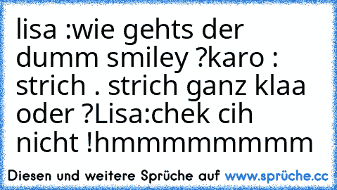 lisa :
wie gehts der dumm smiley ?
karo : strich . strich ganz klaa oder ?
Lisa:
chek cih nicht !
hmmmmmmmm