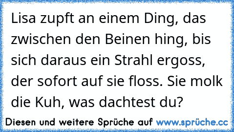 Lisa zupft an einem Ding, das zwischen den Beinen hing, bis sich daraus ein Strahl ergoss, der sofort auf sie floss. Sie molk die Kuh, was dachtest du?