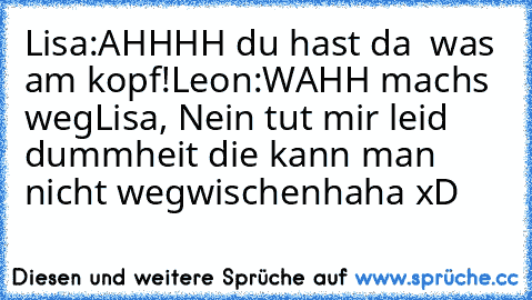 Lisa:AHHHH du hast da  was am kopf!
Leon:WAHH machs weg
Lisa, Nein tut mir leid dummheit die kann man nicht wegwischen
haha xD