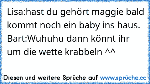 Lisa:hast du gehört maggie bald kommt noch ein baby ins haus. Bart:Wuhuhu dann könnt ihr um die wette krabbeln ^^