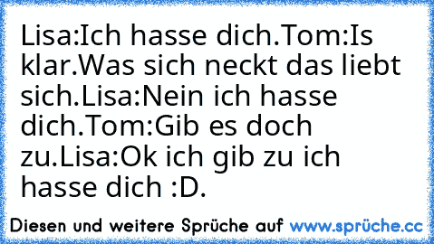 Lisa:Ich hasse dich.
Tom:Is klar.Was sich neckt das liebt sich.
Lisa:Nein ich hasse dich.
Tom:Gib es doch zu.
Lisa:Ok ich gib zu ich hasse dich :D.