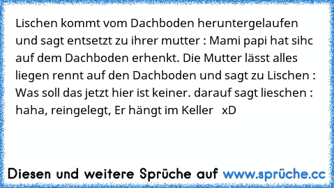 Lischen kommt vom Dachboden heruntergelaufen und sagt entsetzt zu ihrer mutter : Mami papi hat sihc auf dem Dachboden erhenkt. Die Mutter lässt alles liegen rennt auf den Dachboden und sagt zu Lischen : Was soll das jetzt hier ist keiner. darauf sagt lieschen : haha, reingelegt, Er hängt im Keller   
xD