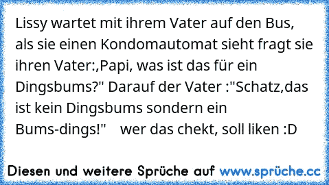 Lissy wartet mit ihrem Vater auf den Bus, als sie einen Kondomautomat sieht fragt sie ihren Vater:,Papi, was ist das für ein Dingsbums?" Darauf der Vater :"Schatz,das ist kein Dingsbums sondern ein Bums-dings!"    
wer das chekt, soll liken :D ♥