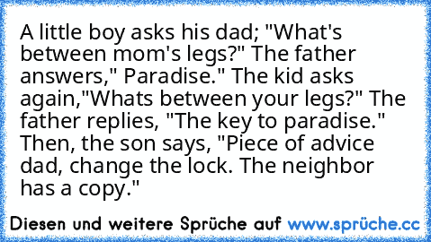 A little boy asks his dad; "What's between mom's legs?" The father answers," Paradise." The kid asks again,"Whats between your legs?" The father replies, "The key to paradise." Then, the son says, "Piece of advice dad, change the lock. The neighbor has a copy."