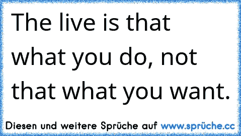 The live is that what you do, not that what you want.